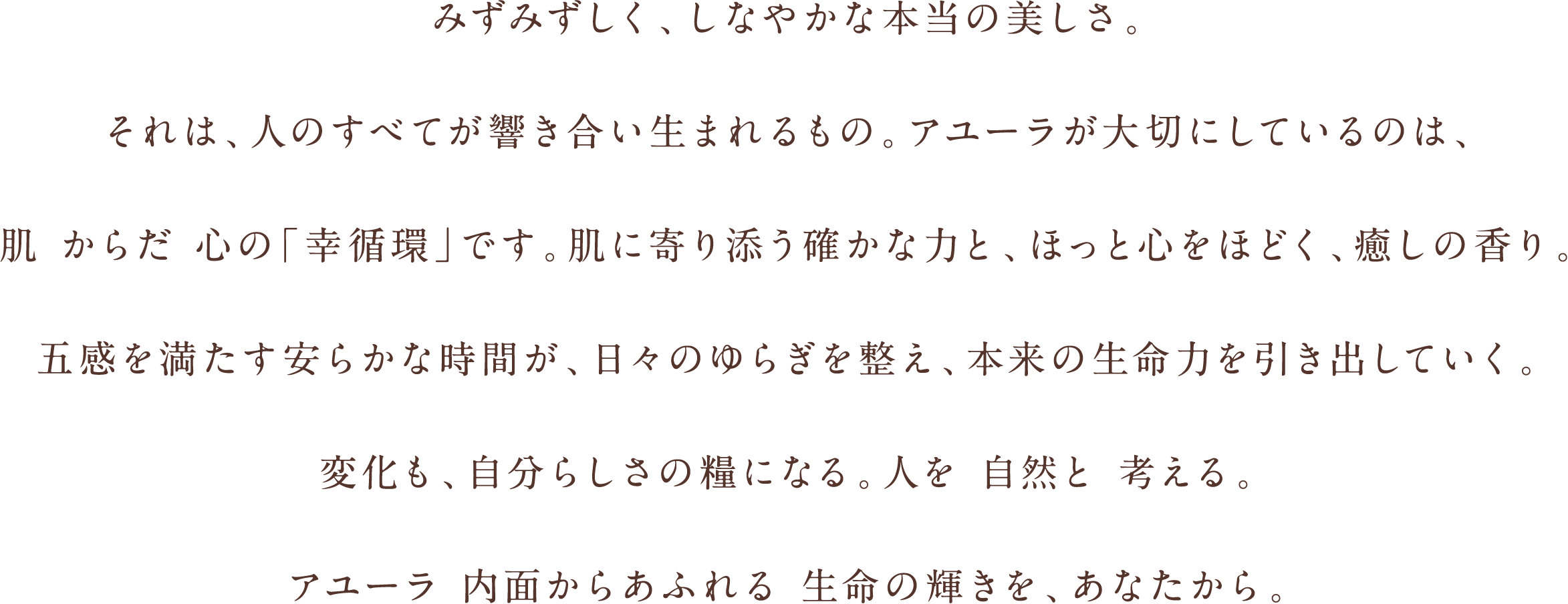 みずみずしく、しなやかな本当の美しさ。それは、人のすべてが響き合い生まれるもの。アユーラが大切にしているのは、肌 からだ 心の「幸循環」です。肌に寄り添う確かな力と、ほっと心をほどく、癒しの香り。五感を満たす安らかな時間が、日々のゆらぎを整え、本来の生命力を引き出していく。変化も、自分らしさの糧になる。人を 自然と 考える。アユーラ 内面からあふれる 生命の輝きを、あなたから。
