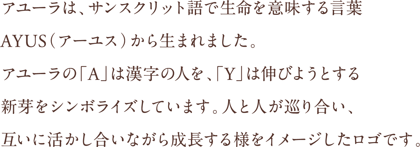 アユーラは、サンスクリット語で生命を意味する言葉AYUS（アーユス）から生まれました。アユーラの「A」は漢字の人を、「Y」は伸びようとする新芽をシンボライズしています。人と人が巡り合い、互いに活かし合いながら成長する様をイメージしたロゴです。