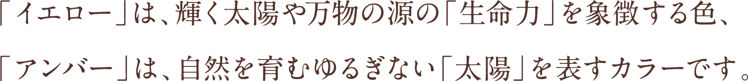 「イエロー」は、輝く太陽や万物の源の「生命力」を象徴する色、「アンバー」は、自然を育むゆるぎない「太陽」を表すカラーです。