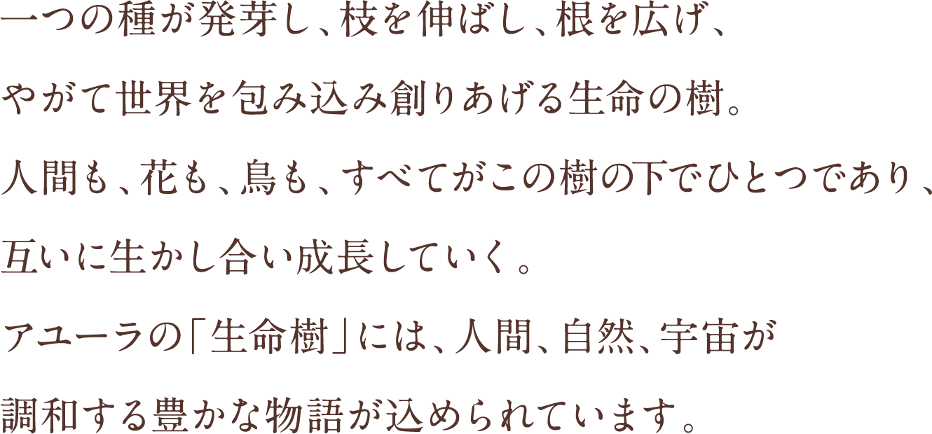 一つの種が発芽し、枝を伸ばし、根を広げ、やがて世界を包み込み創りあげる生命の樹。人間も、花も、鳥も、すべてがこの樹の下でひとつであり、互いに生かし合い成長していく。アユーラの「生命樹」には、人間、自然、宇宙が調和する豊かな物語が込められています。