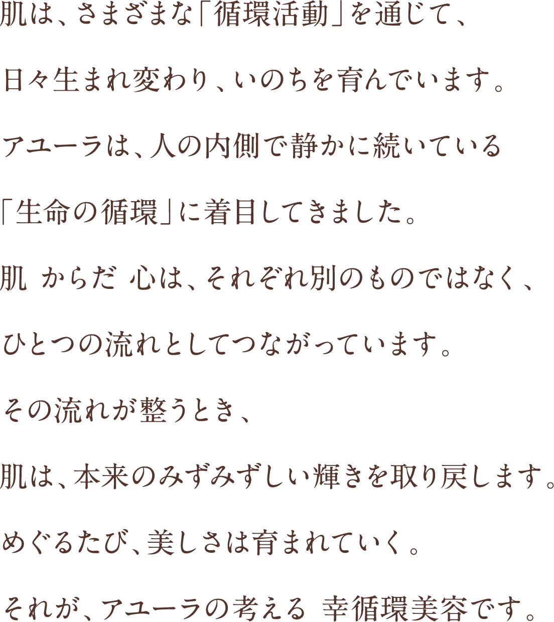 肌は、さまざまな「循環活動」を通じて、日々生まれ変わり、いのちを育んでいます。アユーラは、人の内側で静かに続いている「生命の循環」に着目してきました。肌 からだ 心は、それぞれ別のものではなく、ひとつの流れとしてつながっています。その流れが整うとき、肌は、本来のみずみずしい輝きを取り戻します。めぐるたび、美しさは育まれていく。それが、アユーラの考える 幸循環美容です。