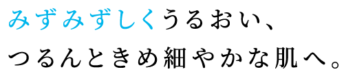 みずみずしくうるおい、つるんときめ細やかな肌へ。