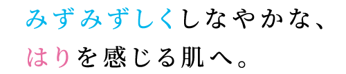 みずみずしくしなやかな、はりを感じる肌へ。