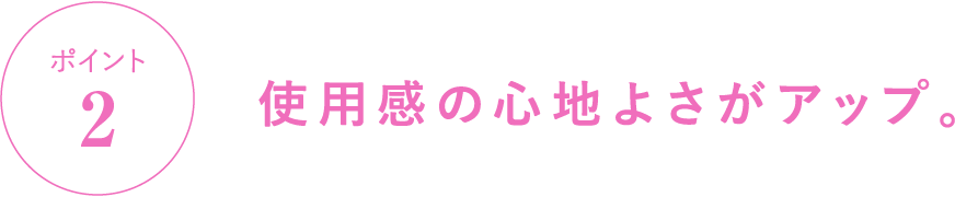 ポイント2 使用感の心地よさがアップ。