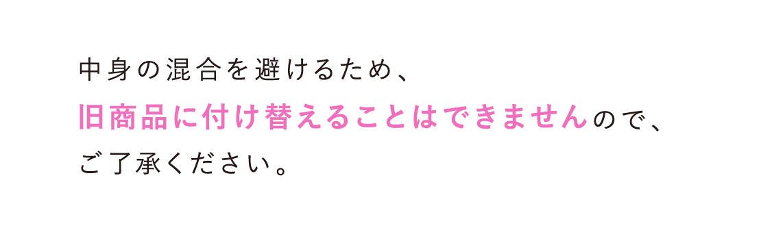 中身の混合を避けるため、旧商品に付け替えることはできませんので、ご了承ください。