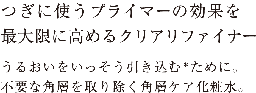 つぎに使うプライマーの効果を最大限に高めるクリアリファイナー。うるおいをいっそう引き込む＊ために。不要な角層を取り除く角層ケア化粧水。