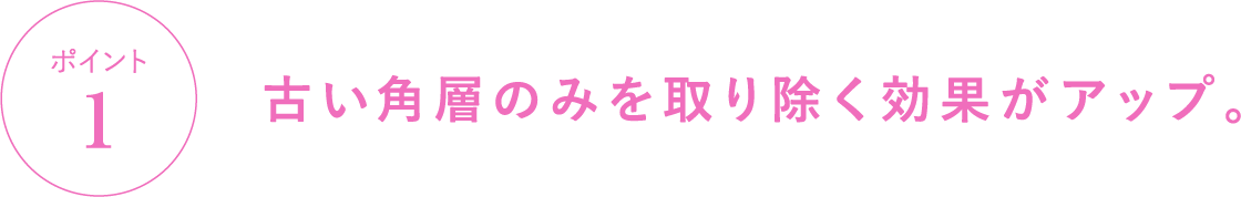 ポイント1 古い角層のみを取り除く効果がアップ。