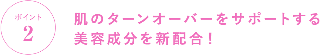 ポイント2 肌のターンオーバーをサポートする美容成分を新配合！