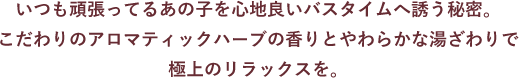 いつも頑張ってるあの子を心地良いバスタイムへ誘う秘密。 こだわりのアロマティックハーブの香りとやわらかな湯ざわりで 極上のリラックスを