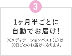 3 1ヶ月半ごとに自動でお届け！ ※メディテーションバスt（L）は30日ごとのお届けになります。