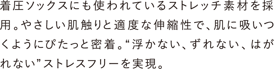 着圧ソックスにも使われているストレッチ素材を採用。やさしい肌触りと適度な伸縮性で、肌に吸いつくようにぴたっと密着。&ldquo;浮かない、ずれない、はがれない&rdquo;ストレスフリーを実現。
