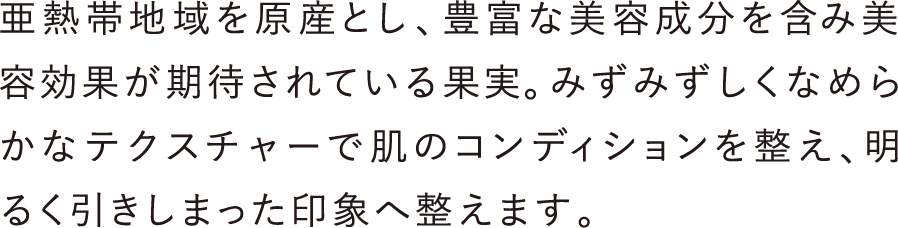 亜熱帯地域を原産とし、豊富な美容成分を含み美容効果が期待されている果実。みずみずしくなめらかなテクスチャーで肌のコンディションを整え、明るく引きしまった印象へ整えます。