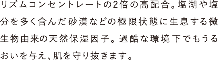 リズムコンセントレートの2倍の高配合。塩湖や塩分を多く含んだ砂漠などの極限状態に生息する微生物由来の天然保湿因子。過酷な環境下でもうるおいを与え、肌を守り抜きます。