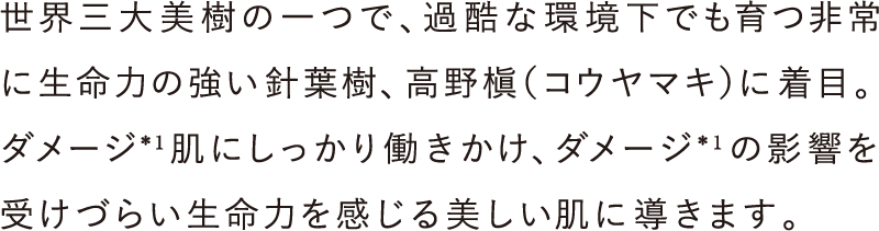 世界三大美樹の一つで、過酷な環境下でも育つ非常に生命力の強い針葉樹、高野槇（コウヤマキ）に着目。ダメージ＊1肌にしっかり働きかけ、ダメージ＊1の影響を受けづらい生命力を感じる美しい肌に導きます。