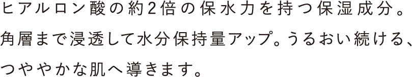 ヒアルロン酸の約2倍の保水力を持つ保湿成分。角層まで浸透して水分保持量アップ。うるおい続ける、つややかな肌へ導きます。