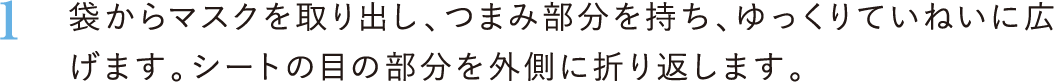 1．袋からマスクを取り出し、つまみ部分を持ち、ゆっくりていねいに広げます。シートの目の部分を外側に折り返します。