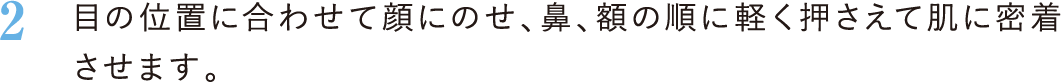 2．目の位置に合わせて顔にのせ、鼻、額の順に軽く押さえて肌に密着させます。