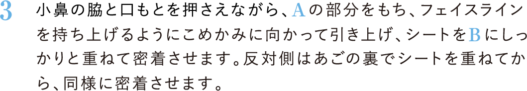 3．小鼻の脇と口もとを押さえながら、Aの部分をもち、フェイスラインを持ち上げるようにこめかみに向かって引き上げ、シートをBにしっかりと重ねて密着させます。反対側はあごの裏でシートを重ねてから、同様に密着させます。