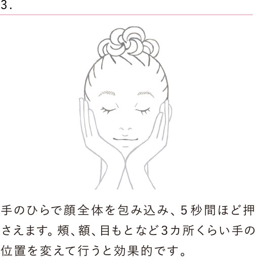 手のひらで顔全体をつつみ込み、５秒間ほど押さえます。頰、額、目もとなど３カ所くらい手の位置を変えて行うと効果的です。