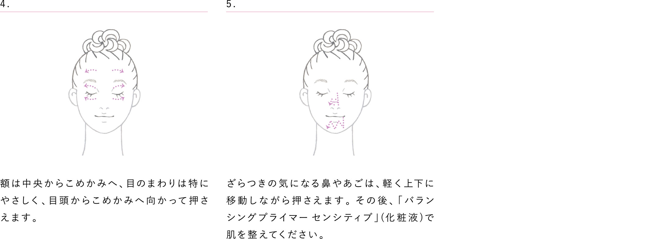 額は中央からこめかみへ、目のまわりは特に優しく、目頭からこめかみへ向かって押さえます。 ざらつきの気になる鼻やあごは、軽く上下に移動しながら押さえます。その後、「バランシングプライマー センシティブ」(化粧液)で肌を整えてください。