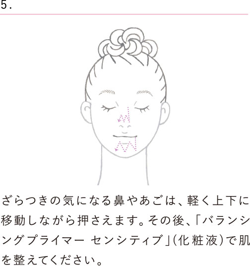 ざらつきの気になる鼻やあごは、軽く上下に移動しながら押さえます。その後、「バランシングプライマー センシティブ」(化粧液)で肌を整えてください。