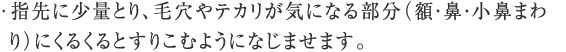 指先に少量とり、毛穴やテカリが気になる部分（額・鼻・小鼻まわり）にくるくるとすりこむようになじませます。