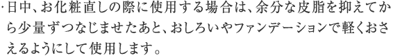 日中、お化粧直しの際に使用する場合は、余分な皮脂を抑えてから少量ずつなじませたあと、おしろいやファンデーションで軽くおさえるようにして使用します。